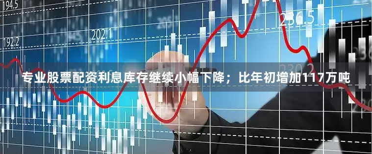 专业股票配资利息库存继续小幅下降；比年初增加117万吨