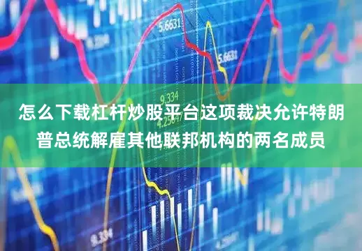 怎么下载杠杆炒股平台这项裁决允许特朗普总统解雇其他联邦机构的两名成员