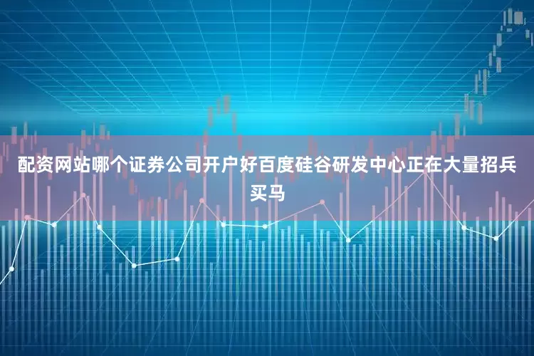 配资网站哪个证券公司开户好百度硅谷研发中心正在大量招兵买马